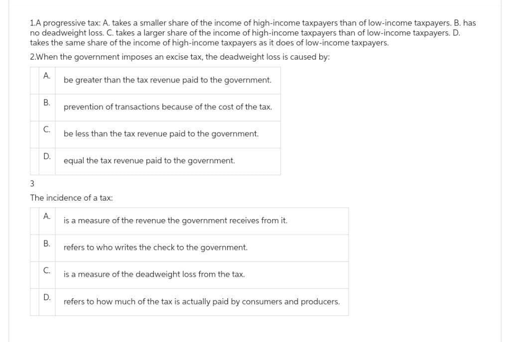 1.A progressive tax: A. takes a smaller share of the income of high-income taxpayers than of low-income taxpayers. B. has
no deadweight loss. C. takes a larger share of the income of high-income taxpayers than of low-income taxpayers. D.
takes the same share of the income of high-income taxpayers as it does of low-income taxpayers.
2.When the government imposes an excise tax, the deadweight loss is caused by:
A.
be greater than the tax revenue paid to the government.
B.
C.
D.
A.
B.
3
The incidence of a tax:
C.
prevention of transactions because of the cost of the tax.
D.
be less than the tax revenue paid to the government.
equal the tax revenue paid to the government.
is a measure of the revenue the government receives from it.
refers to who writes the check to the government.
is a measure of the deadweight loss from the tax.
refers to how much of the tax is actually paid by consumers and producers.