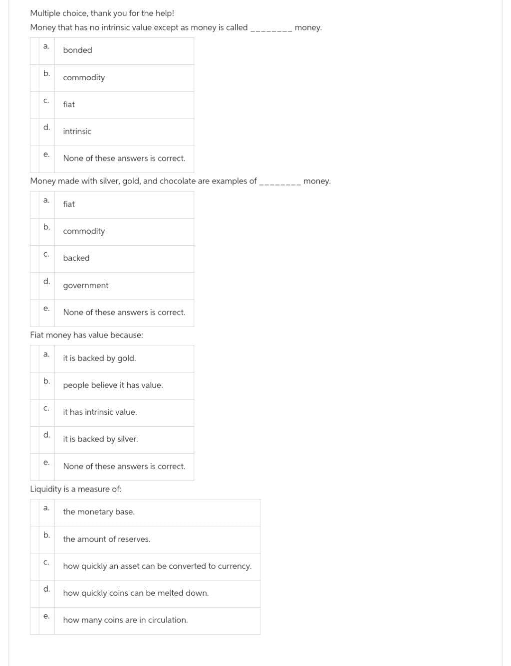 Multiple choice, thank you for the help!
Money that has no intrinsic value except as money is called
a.
b.
C.
d.
e.
a.
b.
C.
d.
Money made with silver, gold, and chocolate are examples of
e.
a.
b.
C.
d.
e.
a.
b.
bonded
C.
commodity
Fiat money has value because:
d.
fiat
e.
intrinsic
None of these answers is correct.
fiat
commodity
backed
government
None of these answers is correct.
it is backed by gold.
Liquidity is a measure of:
people believe it has value.
it has intrinsic value.
it is backed by silver.
None of these answers is correct.
the monetary base.
the amount of reserves.
how quickly an asset can be converted to currency.
how quickly coins can be melted down.
how many coins are in circulation.
money.
money.