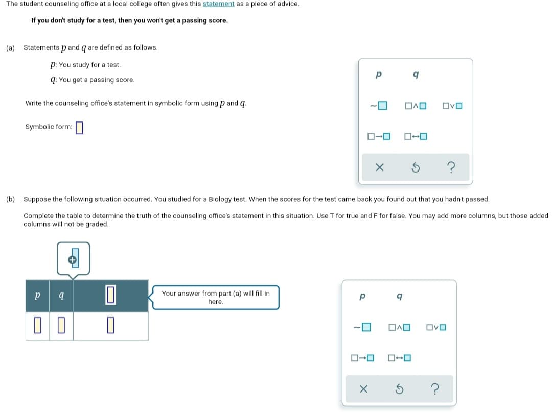 The student counseling office at a local college often gives this statement as a piece of advice.
If you don't study for a test, then you won't get a passing score.
(a) Statements p and q are defined as follows.
p: You study for a test.
q: You get a passing score.
Write the counseling office's statement in symbolic form using p and q.
Ovo
Symbolic form:
?
(b) Suppose the following situation occurred. You studied for a Biology test. When the scores for the test came back you found out that you hadn't passed.
Complete the table to determine the truth of the counseling office's statement in this situation. Use T for true and F for false. You may add more columns, but those added
columns will not be graded.
Your answer from part (a) will fill in
here.
p
OvO
?
O
