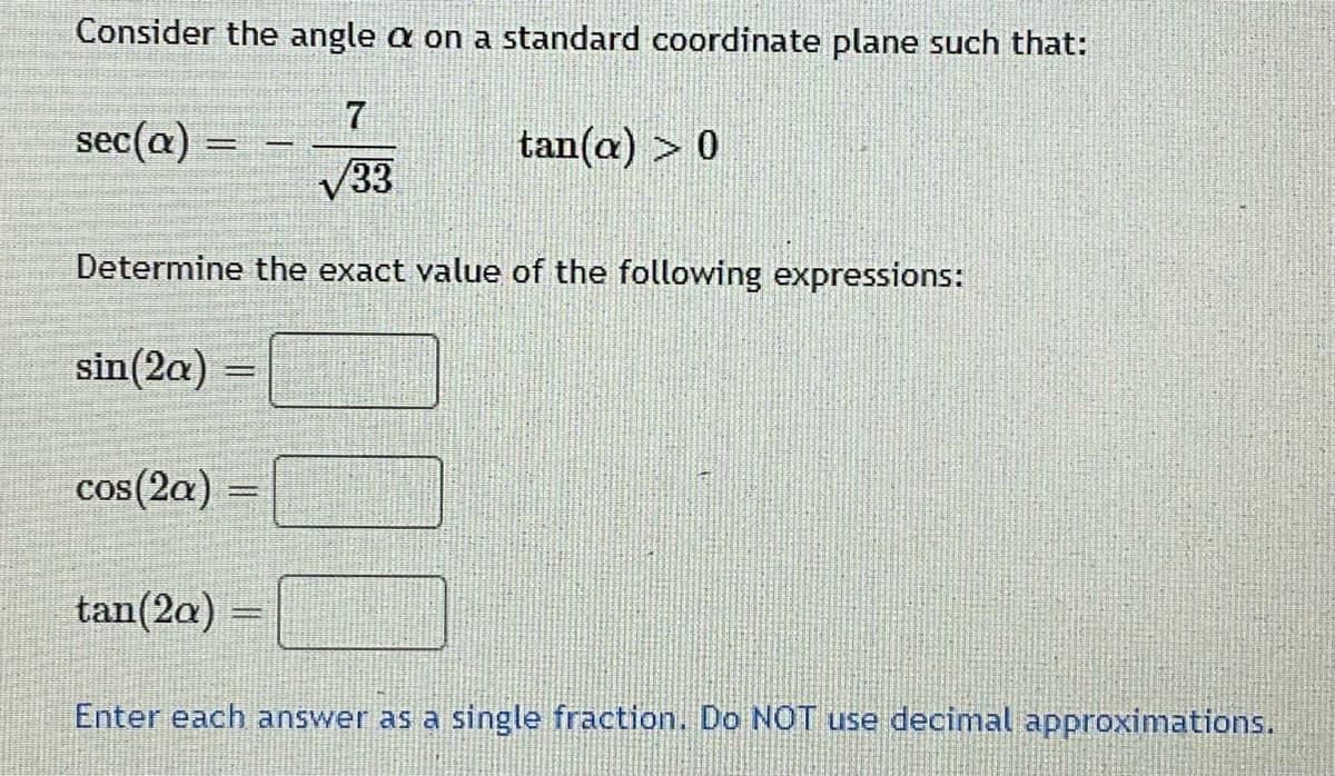 Consider the angle a on a standard coordinate plane such that:
sec(a) =
tan(a) > 0
V33
Determine the exact value of the following expressions:
sin(2a)
cos(2a) =
COS
tan(2a)
Enter each answer as a single fraction. Do NOT use decimal approximations.
00
