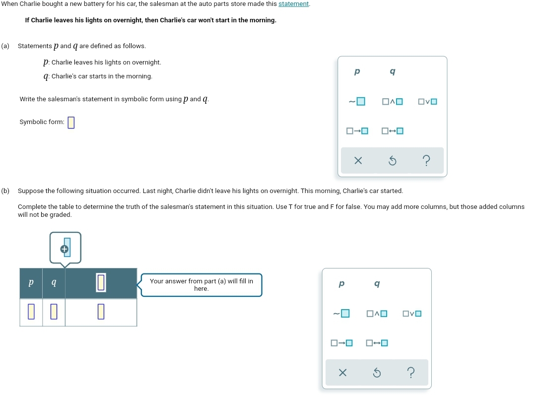When Charlie bought a new battery for his car, the salesman at the auto parts store made this statement.
If Charlie leaves his lights on overnight, then Charlie's car won't start in the morning.
(a) Statements p and q are defined as follows.
p: Charlie leaves his lights on overnight.
a: Charlie's car starts in the morning.
Write the salesman's statement in symbolic form using p and q.
OvO
Symbolic form:
(b) Suppose the following situation occurred. Last night, Charlie didn't leave his lights on overnight. This morning, Charlie's car started.
Complete the table to determine the truth of the salesman's statement in this situation. Use T for true and F for false. You may add more columns, but those added columns
will not be graded.
Your answer from part (a) will fill in
here.
q
OvO
