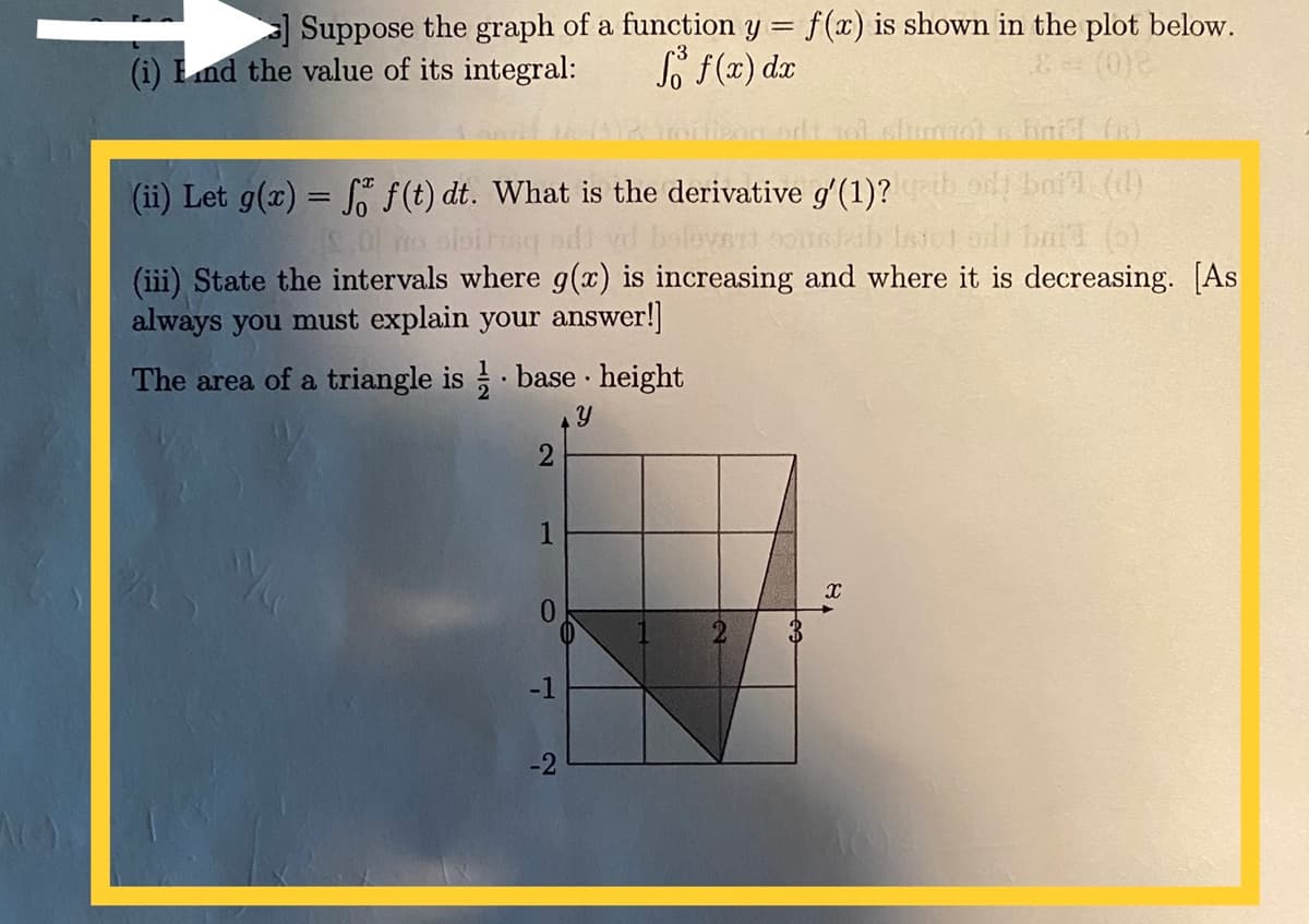 Suppose the graph of a function y = f(x) is shown in the plot below.
So F(x) dx
(0)
(i) Lnd the value of its integral:
o baid (d)
o bait (o)
(iii) State the intervals where g(x) is increasing and where it is decreasing. [As
(ii) Let g(x) = f f(t) dt. What is the derivative gʻ (1)?
%3D
always you must explain your answer!]
The area of a triangle is base · height
0.
-1
-2
