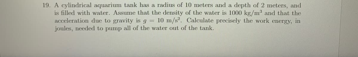 19. A cylindrical aquarium tank has a radius of 10 meters and a depth of 2 meters, and
is filled with water. Assume that the density of the water is 1000 kg/m³ and that the
acceleration due to gravity is g = 10 m/s². Calculate precisely the work energy, in
joules, needed to pump all of the water out of the tank.
