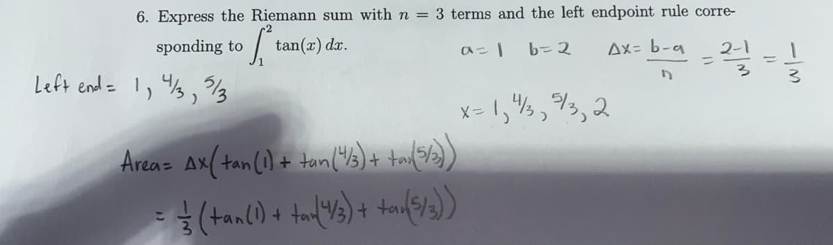 6. Express the Riemann sum with n = 3 terms and the left endpoint rule corre-
b= 2
Ax= b-a
sponding to / tan(x) dx.
ひこ」
Left end = !, %3,
3/13
x = 1,",3,2
Areaz Ax(tan(1) + tan("3)+ ta5/))
