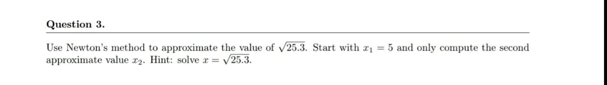 Question 3.
Use Newton's method to approximate the value of /25.3. Start with xı = 5 and only compute the second
approximate value x2. Hint: solve x = /25.3.
