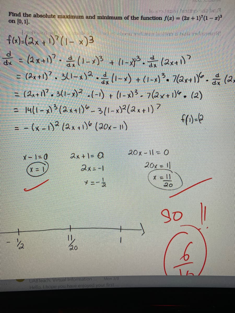 Find the absolute maximum and minimum of the function f(z) = (2x +1)'(1 – z)°
on (0, 1].
fla)=(2x + 1)?(U-x)3
+ (1-x³. (2x+)?
dx
= (2x+1)?. 3(1-x)?.41-x) + (1-x). 7(2x+1)- (2=
= (2,+1?. 3(1-x)² .(-) +(1-x)3-7(2x+1)". (2)
14/1-x)3(2x+1)"_3(1-x)?(2x+1)?
= - (x - 1)? (2x+) (20x- 1)
%3D
%3D
X- | = 0
2x +1= O
20x -11= 0
2x=-1
20x = ||
X = 1|
* =-
20
+
20
UABleach: Virtual Information...
Hello, I hope you have enjoyed your first...
Mon 3/8
