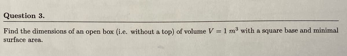 Question 3.
Find the dimensions of an open box (i.e. without a top) of volume V = 1 m³ with a square base and minimal
surface area.
