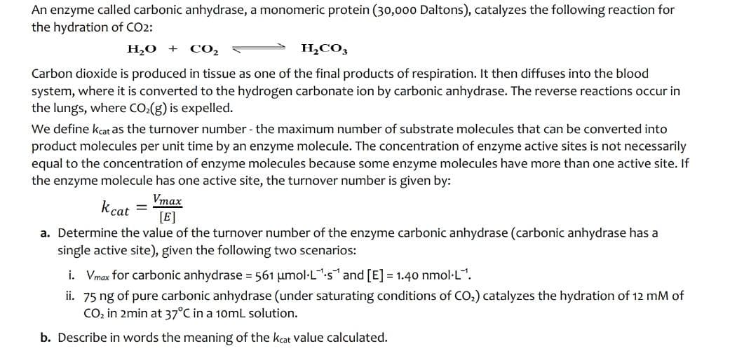 An enzyme called carbonic anhydrase, a monomeric protein (30,000 Daltons), catalyzes the following reaction for
the hydration of CO2:
H₂O +
CO₂
H₂CO3
Carbon dioxide is produced in tissue as one of the final products of respiration. It then diffuses into the blood
system, where it is converted to the hydrogen carbonate ion by carbonic anhydrase. The reverse reactions occur in
the lungs, where CO₂(g) is expelled.
We define keat as the turnover number - the maximum number of substrate molecules that can be converted into
product molecules per unit time by an enzyme molecule. The concentration of enzyme active sites is not necessarily
equal to the concentration of enzyme molecules because some enzyme molecules have more than one active site. If
the enzyme molecule has one active site, the turnover number is given by:
kcat =
Vmax
[E]
a. Determine the value of the turnover number of the enzyme carbonic anhydrase (carbonic anhydrase has a
single active site), given the following two scenarios:
i. Vmax for carbonic anhydrase = 561 umol·Ls and [E] =1.40 nmol.L¹.
ii. 75 ng of pure carbonic anhydrase (under saturating conditions of CO₂) catalyzes the hydration of 12 mM of
CO₂ in 2min at 37°C in a 10mL solution.
b. Describe in words the meaning of the keat value calculated.