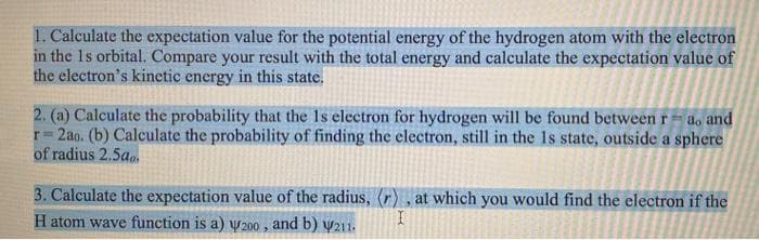 1. Calculate the expectation value for the potential energy of the hydrogen atom with the electron
in the 1s orbital. Compare your result with the total energy and calculate the expectation value of
the electron's kinetic energy in this state.
2. (a) Calculate the probability that the Is electron for hydrogen will be found between ra, and
r= 2ao. (b) Calculate the probability of finding the electron, still in the Is state, outside a sphere
of radius 2.500.
3. Calculate the expectation value of the radius, (r), at which you would find the electron if the
H atom wave function is a) w200, and b) 211.
I