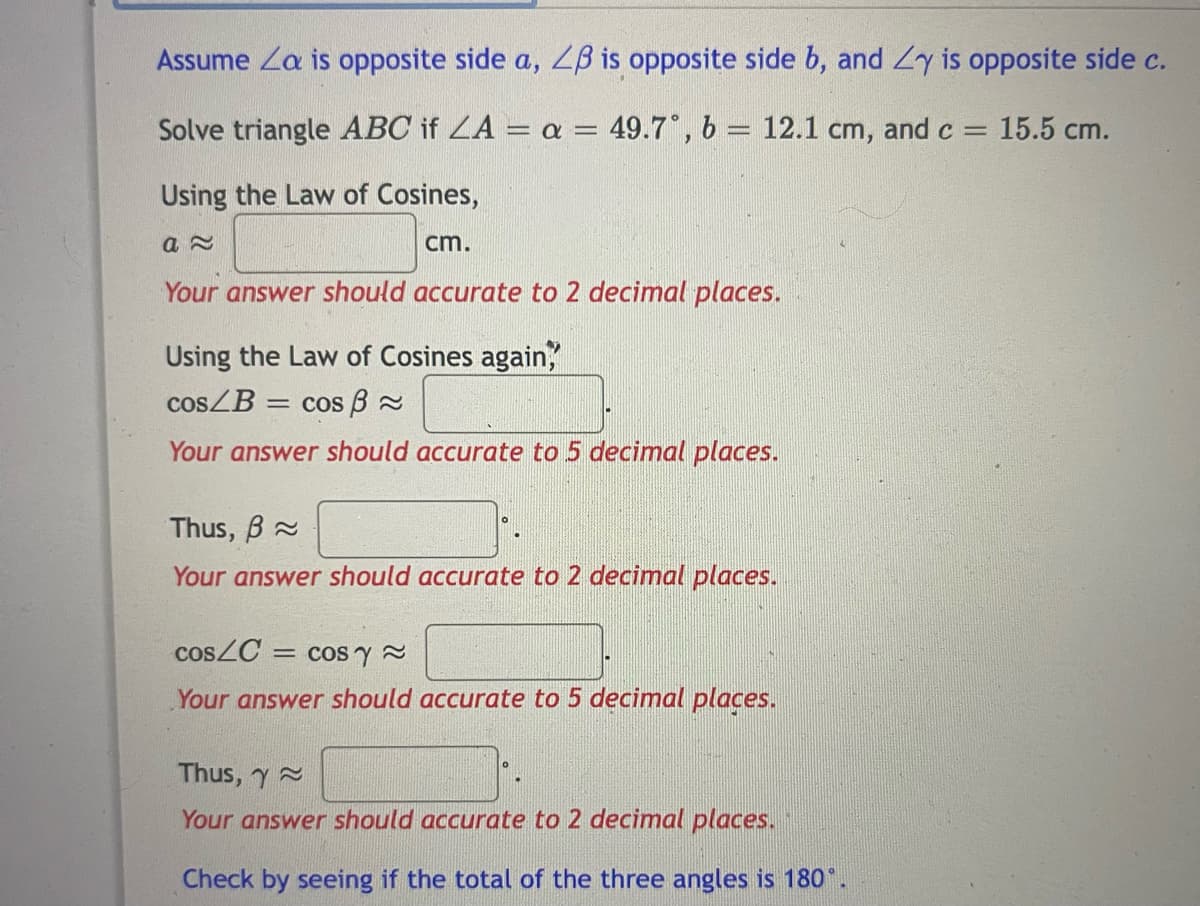 Assume Za is opposite side a, ZB is opposite side b, and Zy is opposite side c.
Solve triangle ABC if ZA = a = 49.7°, b = 12.1 cm, and c
15.5 cm.
Using the Law of Cosines,
cm.
Your answer should accurate to 2 decimal places.
Using the Law of Cosines again,
COSZB =
cos B 2
Your answer should accurate to 5 decimal places.
Thus, B
Your answer should accurate to 2 decimal places.
COSZC = cos y 2
Your answer should accurate to 5 decimal places.
Thus, y
Your answer should accurate to 2 decimal places.
Check by seeing if the total of the three angles is 180°.
