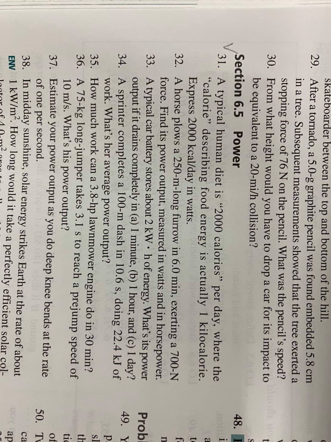 skateboarder between the top and bottom of the hill.
29. After a tornado, a 5.0-g graphite pencil was found embedded 5.8 cm
in a tree. Subsequent measurements showed that the tree exerted a
stopping force of 76 N on the pencil. What was the pencil's speed?
30. From what height would you have to drop a car for its impact to o NO
be equivalent to a 20-mi/h collision?
Section 6.5 Power
48. E
31. A typical human diet is "2000 calories" per day, where the
"calorie" describing food energy is actually 1 kilocalorie.
Express 2000 kcal/day in watts.
32. A horse plows a 250-m-long furrow in 6.0 min, exerting a 700-N
force. Find its power output, measured in watts and in horsepower.
33. Atypical car battery stores about 2 kW• hof energy. What's its
output if it drains completely in (a) 1 minute, (b) 1 hour, and (c) 1 day?
34. A sprinter completes a 100-m dash in 10.6 s, doing 22.4 kJ of
work. What's her average power output?
35. How much work can a 3.8-hp lawnmower engine do in 30 min?
36. A 75-kg long-jumper takes 3.1 s to reach a prejump speed of
10 m/s. What's his power output?
37. Estimate your power output as you do deep knee bends at the rate
to
fo
power
Probl
49. Y
p.
sl
th
tic
of
50. Tu
of one per second.
38. In midday sunshine, solar energy strikes Earth at the rate of about
ENV 1 kW/m². How long would it take a perfectly efficient solar col-
са
ap
