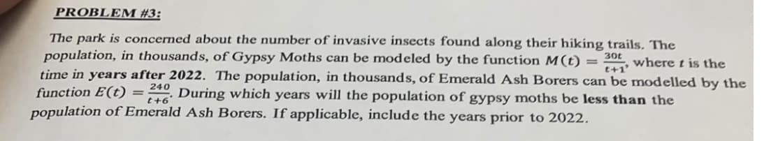 PROBLEM #3:
t+1'
The park is concerned about the number of invasive insects found along their hiking trails. The
population, in thousands, of Gypsy Moths can be modeled by the function M(t) = 30t
where t is the
time in years after 2022. The population, in thousands, of Emerald Ash Borers can be modelled by the
function E(t) = 240 During which years will the population of gypsy moths be less than the
population of Emerald Ash Borers. If applicable, include the years prior to 2022.
t+6