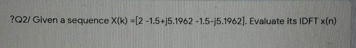 ?Q2/ Given a sequence X(k) =[2 -1.5+j5.1962 -1.5-j5.1962]. Evaluate its IDFT x(n)
