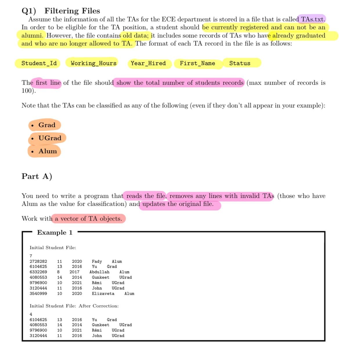 Q1) Filtering Files
Assume the information of all the TAs for the ECE department is stored in a file that is called TAs.txt.
In order to be eligible for the TA position, a student should be currently registered and can not be an
alumni. However, the file contains old data; it includes some records of TAs who have already graduated
and who are no longer allowed to TA. The format of each TA record in the file is as follows:
Student Id Working Hours Year Hired
Grad
• Ugrad
Alum
The first line of the file should show the total number of students records (max number of records is
100).
Note that the TAs can be classified as any of the following (even if they don't all appear in your example):
Initial Student File:
Part A)
You need to write a program that reads the file, removes any lines with invalid TAs (those who have
Alum as the value for classification) and updates the original file.
Work with a vector of TA objects.
Example 1
7
2728282
6104625
6332269
4080553
9796900
3120444
3540999
11
13
4
6104625
4080553
9796900
3120444
8
14
10
11
10
2020
2016
2017
2014
2021
2016
2020
13
14
10
11
Fady
Yu
Abdullah
Gunkeet
2016
2014
2021
2016
Alum
Grad
Initial Student File: After Correction:
Rémi
John
Elizaveta
UGrad
UGrad
Yu
Gunkeet
Rémi
John
Grad
Alum
UGrad
First Name
Alum
UGrad
UGrad
UGrad
Status