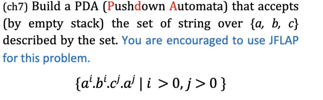 (ch7) Build a PDA (Pushdown Automata) that accepts
(by empty stack) the set of string over {a, b, c}
described by the set. You are encouraged to use JFLAP
for this problem.
{a'.b'.c'.a' | i > 0, j > 0 }
