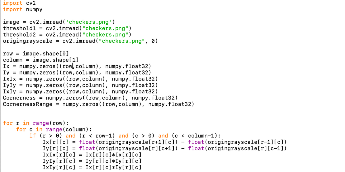 import cv2
import numpy
image = cv2.imread ('checkers.png')
threshold1 = cv2.imread ("checkers.png")
threshold2 = cv2.imread("checkers.png")
origingrayscale = cv2.imread ("checkers.png", 0)
row = image.shape[0]
column =
image.shape[1]
Ix = numpy.zeros ( (row, column), numpy.float32)
Iy = numpy .zeros ( (row,column), numpy.float32)
IxIx = numpy.zeros ((row,column), numpy.float32)
IyIy = numpy.zeros( (row, column), numpy.float32)
IxIy = numpy.zeros( (row, column), numpy.float32)
Cornerness = numpy.zeros((row,column), numpy.float32)
CornernessRange = numpy.zeros ((row,column), numpy.float32)
for r in range (row):
for c in range(column):
if (r > 0) and (r < row-1) and (c > 0) and (c < column-1):
Ix[r][c] = float(origingrayscale[r+1][c])
Iy[r][c] = float(origingrayscale[r][c+1])
IXIX[r][c] = Ix[r][c]*Ix[r][c]
IYIY[r][c]
IXIY[r][c]
float (origingrayscale[r-1][c])
float(origingrayscale[r][c-1])
Iy[r][c]*Iy[r][c]
Ix[r][c]*Iy[r][c]
%3D
%3D
Il || ||
