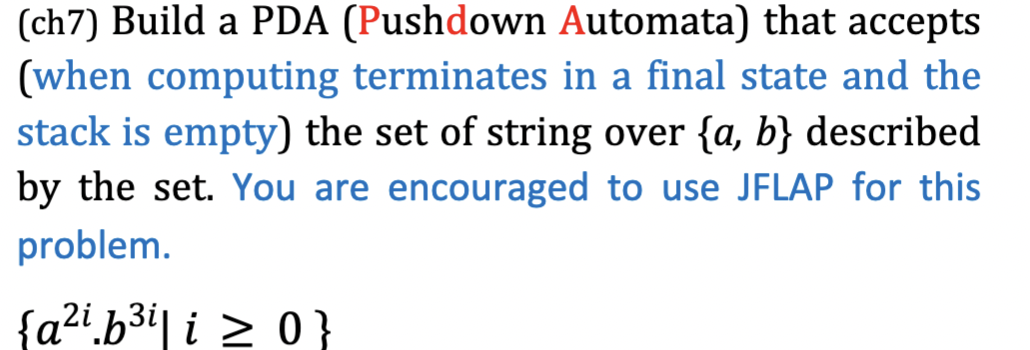 (ch7) Build a PDA (Pushdown Automata) that accepts
(when computing terminates in a final state and the
stack is empty) the set of string over {a, b} described
by the set. You are encouraged to use JFLAP for this
problem.
{a2i.b3i| i > 0}
