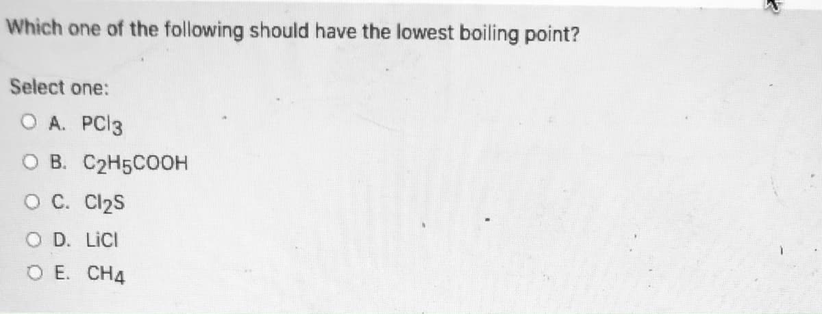 **Chemistry Quiz: Boiling Points Comparison**

**Question:**

Which one of the following should have the lowest boiling point?

**Select one:**
- A. PCl₃
- B. C₂H₅COOH
- C. Cl₂S
- D. LiCl
- E. CH₄