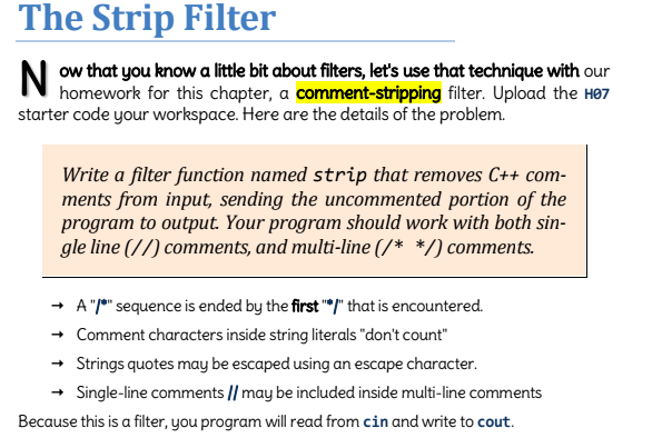 The Strip Filter
that you know a little bit about filters, let's use that with our
homework for this chapter, a comment-stripping filter. Upload the H07
starter code your workspace. Here are the details of the problem.
Write a filter function named strip that removes C++ com-
ments from input, sending the uncommented portion of the
program to output. Your program should work with both sin-
gle line (//) comments, and multi-line (/* */) comments.
→ A "*" sequence is ended by the first "/" that is encountered.
→ Comment characters inside string literals "don't count"
→ Strings quotes may be escaped using an escape character.
Single-line comments // may be included inside multi-line comments
Because this is a filter, you program will read from cin and write to cout.