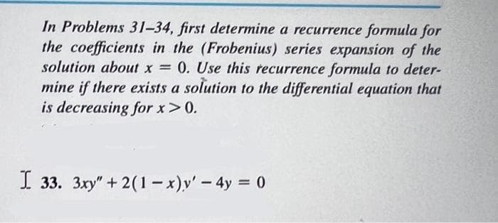 In Problems 31-34, first determine a recurrence formula for
the coefficients in the (Frobenius) series expansion of the
solution about x = 0. Use this recurrence formula to deter-
mine if there exists a solution to the differential equation that
is decreasing for x > 0.
I 33. 3xy" + 2(1-x) y' - 4y = 0