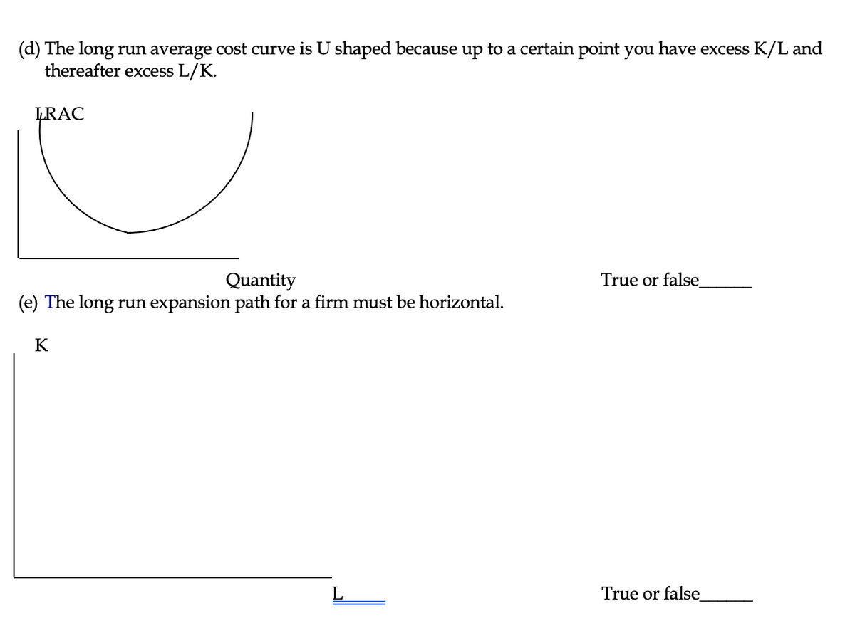 (d) The long run average cost curve is U shaped because up to a certain point you have excess K/L and
thereafter excess L/K.
LRAC
Quantity
(e) The long run expansion path for a firm must be horizontal.
K
True or false
True or false