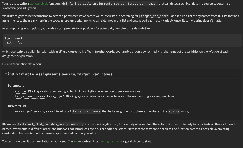 Your job is to write a static analysis function, def find_variable_assignments (source, target_var_names) that can detect such blunders in a source code string of
syntactically valid Python.
We'd like to generalize the function to accept a parameter list of names we're interested in searching for ( target_var_names) and return a list of any names from this list that had
assignments to them anywhere in the code. Ignore any assignments to variables not in this list and only report each result variable once. Result ordering doesn't matter.
As a simplifying assumption, your analysis can generate false positives for potentially complex but safe code like:
foo = next
next = foo
which overwrites a builtin function with itself and causes no ill effects. In other words, your analysis is only concerned with the names of the variables on the left side of each
assignment expression.
Here's the function definition:
find_variable_assignments(source, target_var_names)
Parameters
source: String - a string containing a chunk of valid Python source code to perform analysis on.
target_var_names: Array (of Strings) - a list of variable names to search the source string for assignments to.
➖➖➖➖➖➖➖➖➖➖........
Return Value
Array (of Strings) - a filtered list of target_var_names that had asssignments to them somewhere in the source string.
Please see test/test_find_variable_assignments.py in your working directory for a variety of examples. The submission test suite only tests variants on these (different
names, statements in different order, etc) but does not introduce any tricks or additional cases. Note that the tests consider class and function names as possible overwriting
candidates. Feel free to modify these sample files and tests as you wish.
You can also consult documentation as you need. The ast module and its missing manual are good places to start.