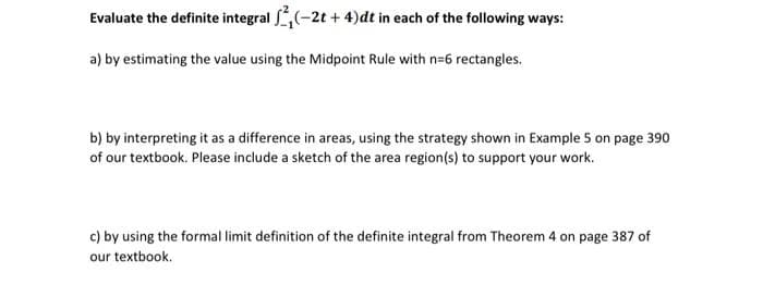 Evaluate the definite integral 2₁(-2t+4)dt in each of the following ways:
a) by estimating the value using the Midpoint Rule with n=6 rectangles.
b) by interpreting it as a difference in areas, using the strategy shown in Example 5 on page 390
of our textbook. Please include a sketch of the area region(s) to support your work.
c) by using the formal limit definition of the definite integral from Theorem 4 on page 387 of
our textbook.