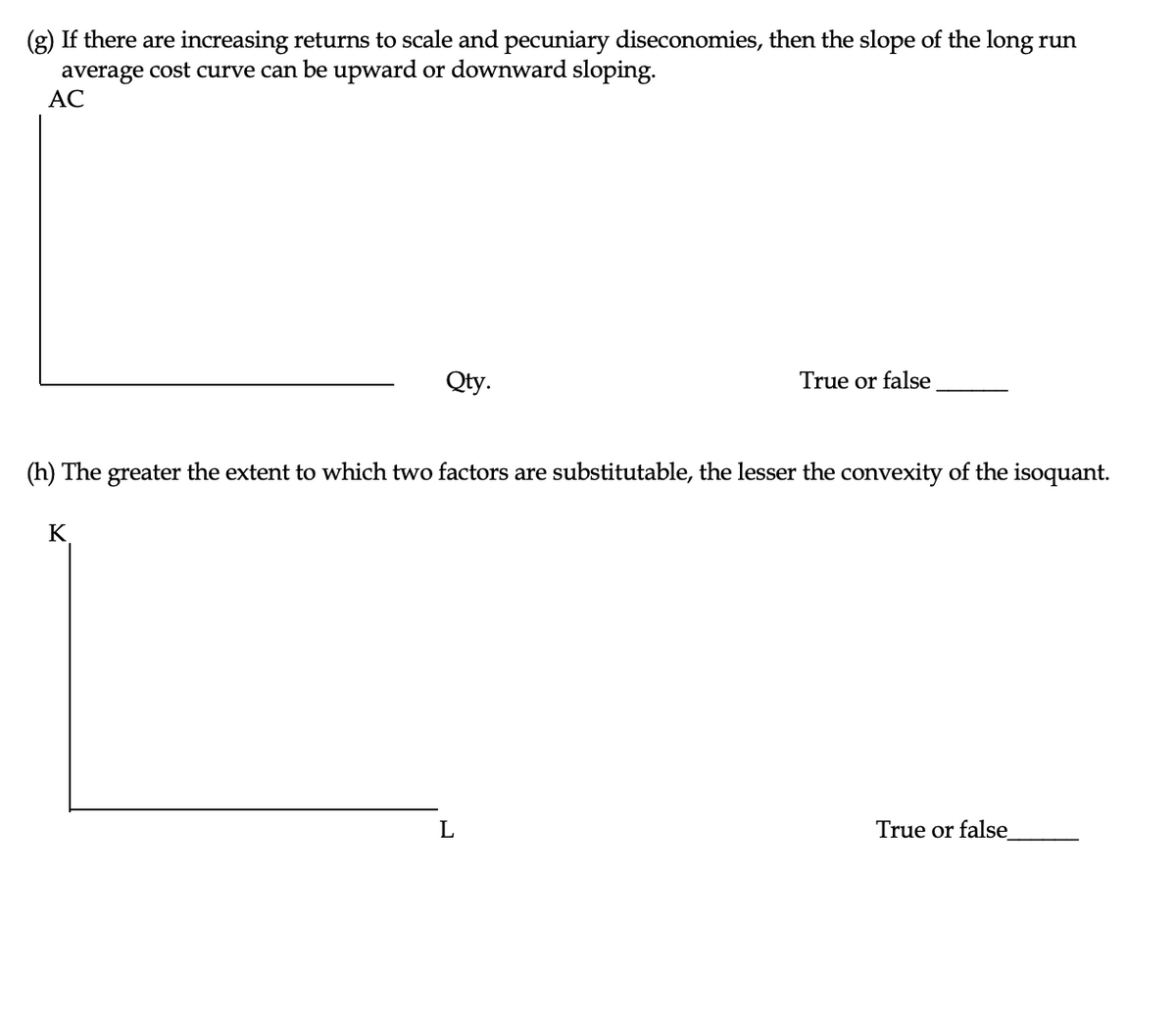 (g) If there are increasing returns to scale and pecuniary diseconomies, then the slope of the long run
average cost curve can be upward or downward sloping.
AC
Qty.
K
(h) The greater the extent to which two factors are substitutable, the lesser the convexity of the isoquant.
True or false
L
True or false