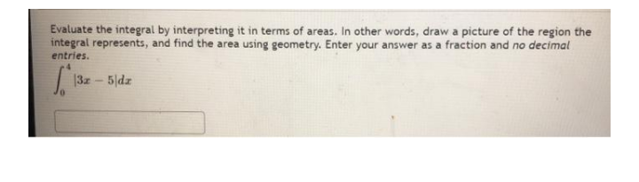 Evaluate the integral by interpreting it in terms of areas. In other words, draw a picture of the region the
integral represents, and find the area using geometry. Enter your answer as a fraction and no decimal
entries.
|3z-5 dz
