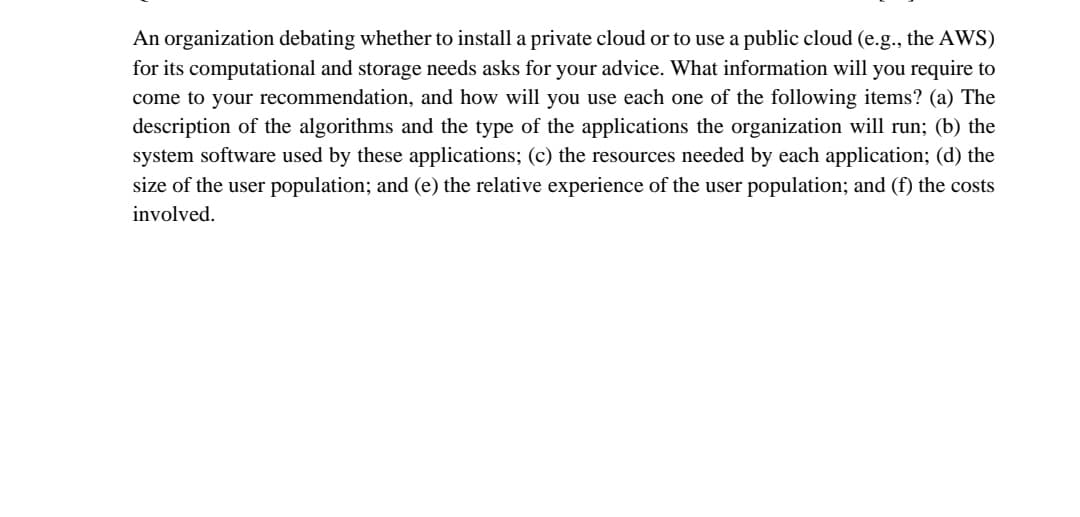 An organization debating whether to install a private cloud or to use a public cloud (e.g., the AWS)
for its computational and storage needs asks for your advice. What information will you require to
come to your recommendation, and how will you use each one of the following items? (a) The
description of the algorithms and the type of the applications the organization will run; (b) the
system software used by these applications; (c) the resources needed by each application; (d) the
size of the user population; and (e) the relative experience of the user population; and (f) the costs
involved.
