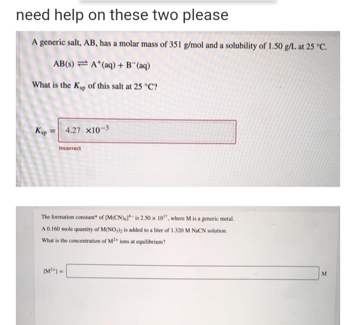 need help on these two please
A generic salt, AB, has a molar mass of 351 g/mol and a solubility of 1.50 g/L at 25 °C.
AB(s) = A*(aq) +B (aq)
What is the Kp of this salt at 25 °C?
Kp =
4.27 x10-3
Incorrect
The formation constant of (M(CN), is 2.50 x 10", where M is a generic metal.
A 0.160 mole quantity of M(NO,); is added to a liter of 1.320 M NaCN solution.
What is the concentration of M2 ions at equilibrium?
(M2) =
