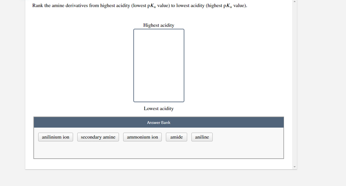 Rank the amine derivatives from highest acidity (lowest pKa value) to lowest acidity (highest pKa value).
Highest acidity
Lowest acidity
Answer Bank
anilinium ion
secondary amine
ammonium ion
amide
aniline
