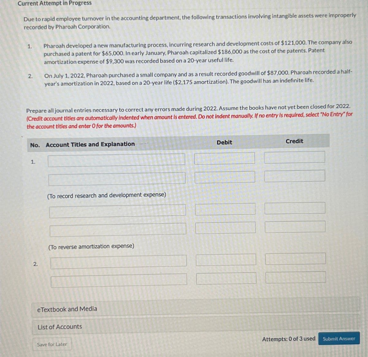 Current Attempt in Progress
Due to rapid employee turnover in the accounting department, the following transactions involving intangible assets were improperly
recorded by Pharoah Corporation.
1.
2.
Pharoah developed a new manufacturing process, incurring research and development costs of $121,000. The company also
purchased a patent for $65,000. In early January, Pharoah capitalized $186,000 as the cost of the patents. Patent
amortization expense of $9,300 was recorded based on a 20-year useful life.
On July 1, 2022, Pharoah purchased a small company and as a result recorded goodwill of $87,000. Pharoah recorded a half-
year's amortization in 2022, based on a 20-year life ($2,175 amortization). The goodwill has an indefinite life.
Prepare all journal entries necessary to correct any errors made during 2022. Assume the books have not yet been closed for 2022.
(Credit account titles are automatically indented when amount is entered. Do not indent manually. If no entry is required, select "No Entry" for
the account titles and enter O for the amounts.)
No. Account Titles and Explanation
Debit
Credit
1.
2
(To record research and development expense)
(To reverse amortization expense)
eTextbook and Media
List of Accounts
Save for Later
Attempts: 0 of 3 used Submit Answer