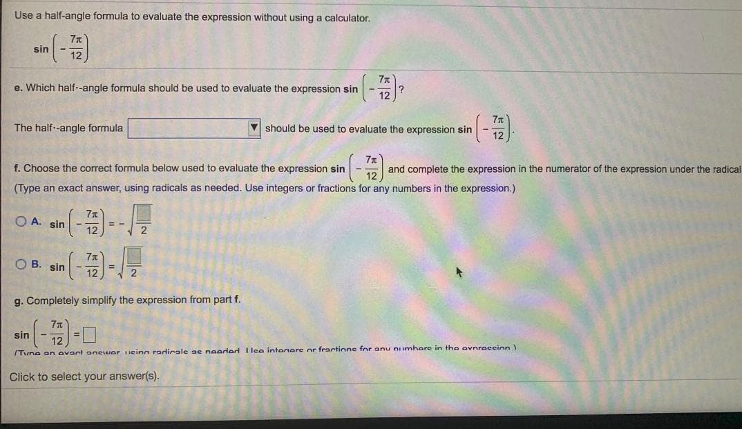 Use a half-angle formula to evaluate the expression without using a calculator.
sin
e. Which half--angle formula should be used to evaluate the expression sin
The half--angle formula
should be used to evaluate the expression sin
f. Choose the correct formula below used to evaluate the expression sin
and complete the expression in the numerator of the expression under the radical
(Type an exact answer, using radicals as needed. Use integers or fractions for any numbers in the expression.)
O A. sin
O B. sin
g. Completely simplify the expression from part f.
sin
(Tune an evart aneiAIor ieina radirale ae needed I lee intenere or fractinne for anv numhere in the evnraccion
Click to select your answer(s).
