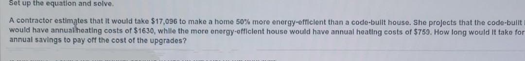 Set up the equation and solve.
A contractor estimates that It would take $17,096 to make a home 50% more energy-efficlent than a code-bullt house. She projects that the code-bullt I
would have annual heating costs of $1630, whlle the more onorgy-efficlent house would havo annual heating costs of $759. How long would It take for
annual savings to pay off the cost of the upgrades?
