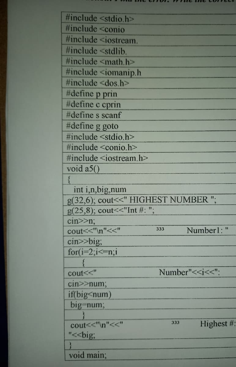 #include <stdio.h>
#include <conio
#include <iostream.
#include <stdlib.
#include <math.h>
#include <iomanip.h
#include <dos.h>
#define p prin
#define c cprin
#define s scanf
#define g goto
#include <stdio.h>
#include <conio.h>
#include <iostream.h>
void a5()
int i,n,big,num
g(32,6); cout<<" HIGHEST NUMBER ";
g(25,8); cout<<"Int #: ";
cin>>n;
11.
333
Number1:
%3D
cout<<"\n"<<"
cin>>big;
for(i=2;i<=n;i
cout<<"
Number"<<i<<":
cin>>num;
if(big<num)
big-num;
Highest #:
333
cout<<"\n"<<"
"<<big;
void main;
