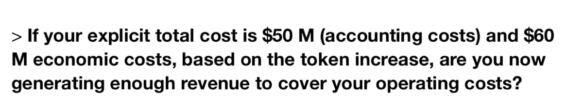 > If your explicit total cost is $50 M (accounting costs) and $60
M economic costs, based on the token increase, are you now
generating enough revenue to cover your operating costs?
