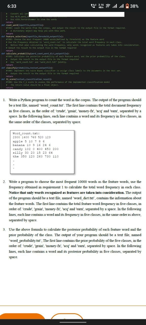 (a2 3.16 E ll ll
6:33
KB/s
Convert all lett
Use NLIK.vord_t
Use nitk.Porterstomner to stem the words
%23
%23
return
def count_word(inputfile,outputflle):
TODO: Count the words from the corpus, and output the result to the output file in the format required.
A dictionary object may help you with this wark.
return
def feature_selection(inputfile, threshold, outputfile):
#TODO: Choose the nost frequent 10000 Mords (defined by threshold) as the feature word
* Use the frequency obtained in 'word_count. txt" to calculate the total ward frequency In each class.
Notice that wuhen calculating the word frequency, only Mords recognized as features are taken inta consideration.
* Output the result to the output File in the fornat required
return
def calculate probability(word count, word dict, outputfile):
WTODO: Calculate the posterior probability of each feature word, and the prior probability of the class.
Output the result to the output file in the format required
* Use uord_count.txt and "word dict. txt jointly.
%23
%23
return
def classify(probability, testset, outputfile):
TO00: Inplenent the naive Bayes classifier to assign clas labels to the documents in the test set.
Output the result to the output fila in the format required
%23
return
det f1 score(testset, classification result):
WTODO: Use the F1 score to assess the perfornance of the implenented classification nodel
* The return value should be a float abject.
return
1. Write a Python program to count the word in the corpus. The output of the program should
be a text file, named 'word count.txt'. The first line contains the total document frequency
in five classes, in the order of 'crude', 'grain', 'money-fx', 'acq' and 'earn', separated by a
space. In the following lines, each line contains a word and its frequency in five classes, in
the same order of the classes, separated by space.
Word count.txt:
2300 1400 768 520 123
apple 5 10 78 6
banana 10 9 16 24 6
candy 102 0 400 450 200
silly 30 20 15 23 64
the 350 120 260 730 110
2. Write a program to choose the most frequent 10000 words as the feature words, use the
frequency obtained in requirement 1 to calculate the total word frequency in each class.
Notice that only words recognized as features are taken into consideration. The output
of the program should be a text file, named word dict.txt', contains the information about
the feature words. The first line contains the total feature word frequency in five classes, in
order of 'crude', 'grain', 'money-fx', 'acq' and 'earn', separated by a space. In the following
lines, each line contains a word and its frequency in five classes, in the same order as above,
separated by space.
3. Use the above formula to calculate the posterior probability of each feature word and the
prior probability of the class. The output of your program should be a text file, named
word probability.txt', The first line contains the prior probability of the five classes, in the
order of. 'crude', 'grain', 'money-fx', 'acq' and 'ean', separated by space. In the following
lines, each line contains a word and its posterior probability in five classes, separated by
space.
