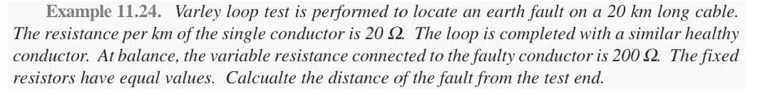 Example 11.24. Varley loop test is performed to locate an earth fault on a 20 km long cable.
The resistance per km of the single conductor is 20 2. The loop is completed with a similar healthy
conductor. At balance, the variable resistance connected to the faulty conductor is 200 2. The fixed
resistors have equal values. Calcualte the distance of the fault from the test end.