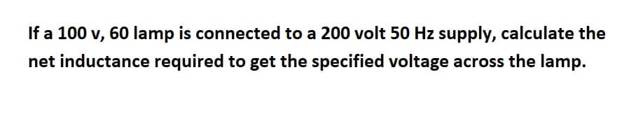 If a 100 v, 60 lamp is connected to a 200 volt 50 Hz supply, calculate the
net inductance required to get the specified voltage across the lamp.