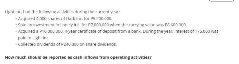 Light Inc. had the following activities during the current year:
• Acquired 4,000 shares of Dark Inc. for P5.200,000.
• Sold an investment in Lonely Inc. for P7.000,000 when the carrying value was P6.600,000.
• Acquired a P10,000,000, 4-year certificate of deposit from a bank. During the year, interest of 175.,000 was
paid to Light Inc.
• Collected dividends of P240.000 on share dividends.
How much should be reported as cash inflows from operating activities?
