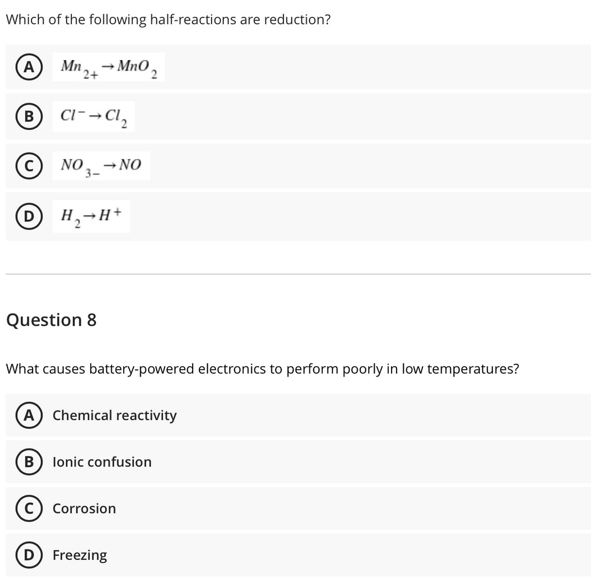 Which of the following half-reactions are reduction?
A
Mn,→ MnO,
2+
B
В
Cl- → Cl,
c)
NO.
3-
→ NO
H,→H+
Question 8
What causes battery-powered electronics to perform poorly in low temperatures?
(A) Chemical reactivity
В
lonic confusion
Corrosion
D) Freezing
