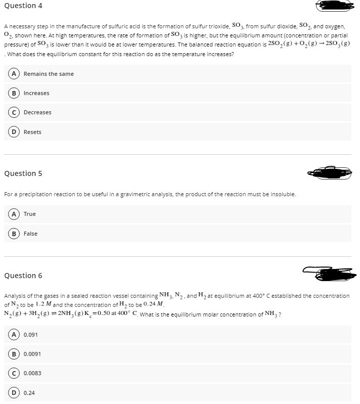 Question 4
A necessary step in the manufacture of sulfuric acid is the formation of sulfur trioxide, SO3, from sulfur dioxide, SO, and oxygen,
0, shown here. At high temperatures, the rate of formation of SO, is higher, but the equilibrium amount (concentration or partial
pressure) of SO, is lower than it would be at lower temperatures. The balanced reaction equation is 2S0, (g) +0,(g) → 2SO,(g)
What does the equilibrium constant for this reaction do as the temperature increases?
A Remains the same
Increases
Decreases
Resets
Question 5
For a precipitation reaction to be useful in a gravimetric analysis, the product of the reaction must be insoluble.
True
B) False
Question 6
Analysis of the gases in a sealed reaction vessel containing NH3, N2, and H2 at equilibrium at 400° C established the concentration
of N2 to be 1.2 M and the concentration of H, to be 0.24 M.
N,(g) + 3H,(g) =2NH,(g)K¸=0.50 at 400° C_ What is the equilibrium molar concentration of NH, ?
A
0.091
B) 0.0091
0.0083
0.24
