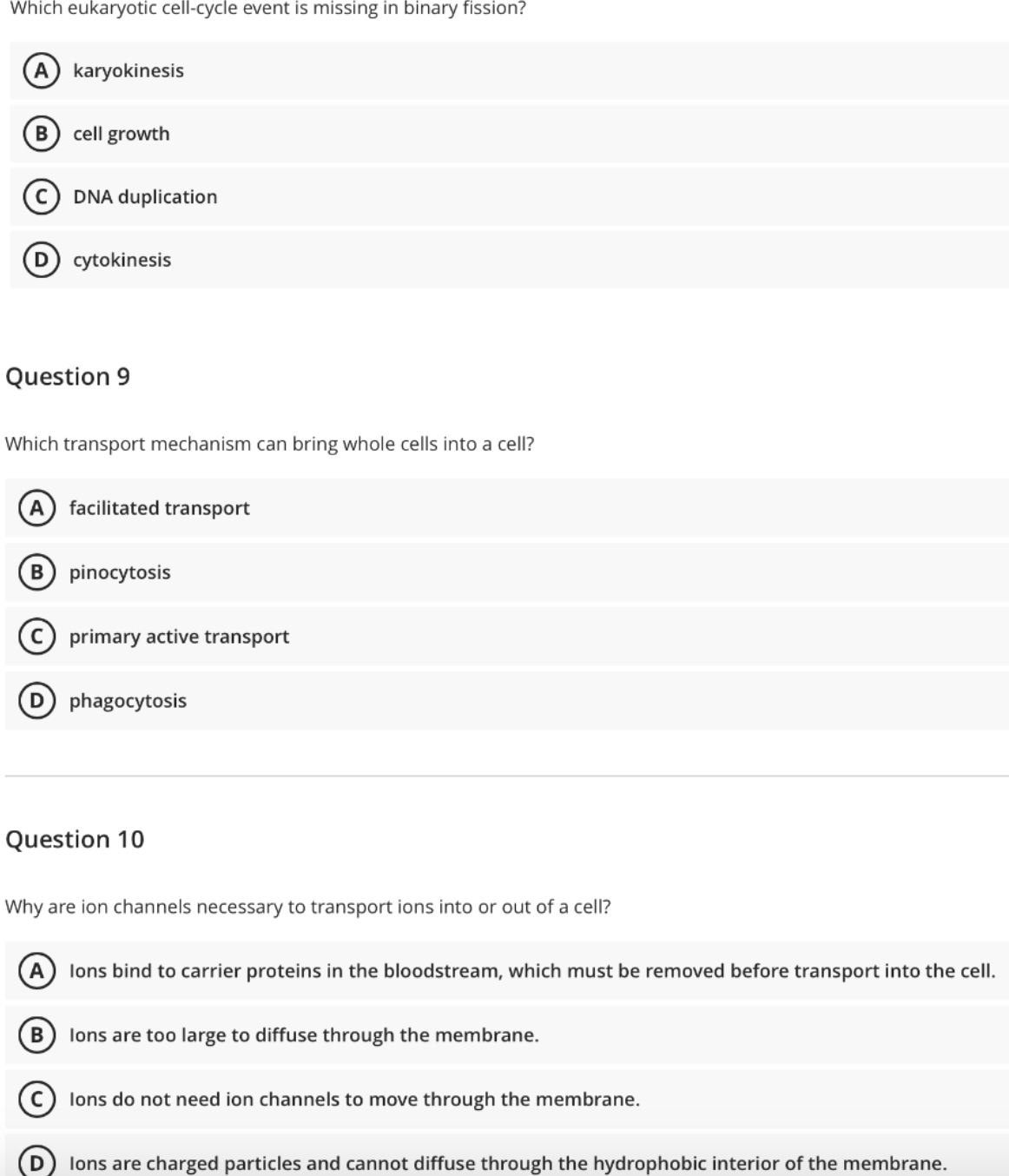 Which eukaryotic cell-cycle event is missing in binary fission?
A karyokinesis
cell growth
DNA duplication
cytokinesis
Question 9
Which transport mechanism can bring whole cells into a cell?
A
facilitated transport
B pinocytosis
primary active transport
D phagocytosis
Question 10
Why are ion channels necessary to transport ions into or out of a cell?
A
lons bind to carrier proteins in the bloodstream, which must be removed before transport into the cell.
lons are too large to diffuse through the membrane.
lons do not need ion channels to move through the membrane.
lons are charged particles and cannot diffuse through the hydrophobic interior of the membrane.
