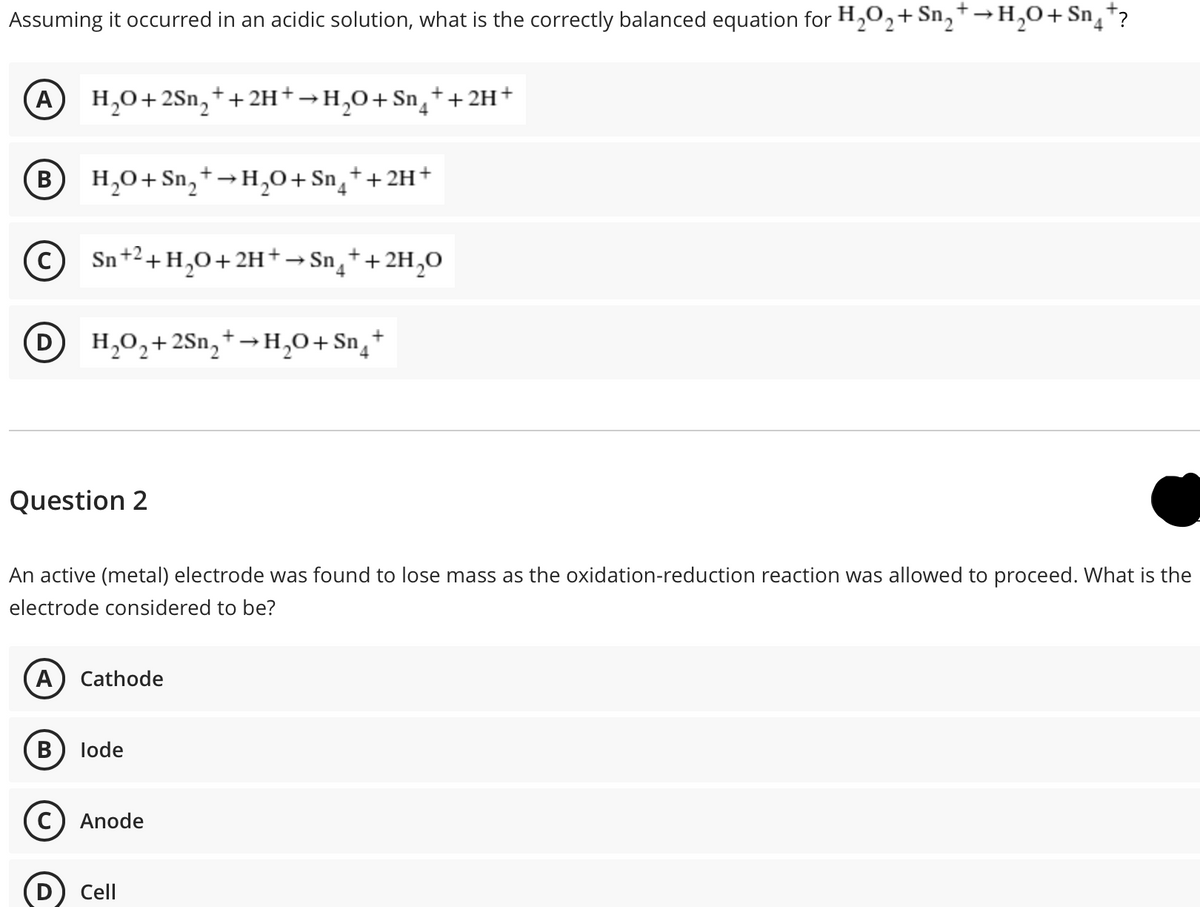 Assuming it occurred in an acidic solution, what is the correctly balanced equation for H,O2+Sn,†→H,0+Sn¸*?
A H,0+2Sn,*+2H+→H,O+ Sn¸++2H+
B H,0+ Sn, +→H,0+Sn¸++2H+
Sn+2+H,0+2H+→Sn¸++2H,O
D
H,0,+2Sn,+→H,0+Sn¸+
Question 2
An active (metal) electrode was found to lose mass as the oxidation-reduction reaction was allowed to proceed. What is the
electrode considered to be?
A) Cathode
lode
C) Anode
Cell
