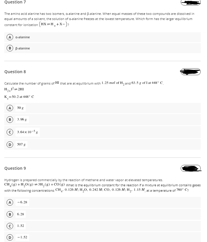 Question 7
The amino acid alanine has two isomers, a-alanine and B-alanine. When equal masses of these two compounds are dissolved in
equal amounts of a solvent, the solution of a-alanine freezes at the lowest temperature. Which form has the larger equilibrium
constant for ionization (HX=H_+X-)?
A a-alanine
B-alanine
Question 8
Calculate the number of grams of HI that are at equilibrium with 1.25 mol of H, and 63.5 g of I at 448° C.
H,,1²=2HI
K = 50.2 at 448° C
А
50 g
3.96 g
c) 3.64x 10-5 8
D 507 g
Question 9
Hydrogen is prepared commercially by the reaction of methane and water vapor at elevated temperatures.
CH (g) + H,0 (g) = 3H, (g) + CO(g) What is the equilibrium constant for the reaction if a mixture at equilibrium contains gases
with the following concentrations: CH. 0.126 M; H,0, 0.242 M; CO, 0.126 M; H,. 1.15 M, at a temperature of 760° C;
-6.28
6.28
1.52
-1.52
