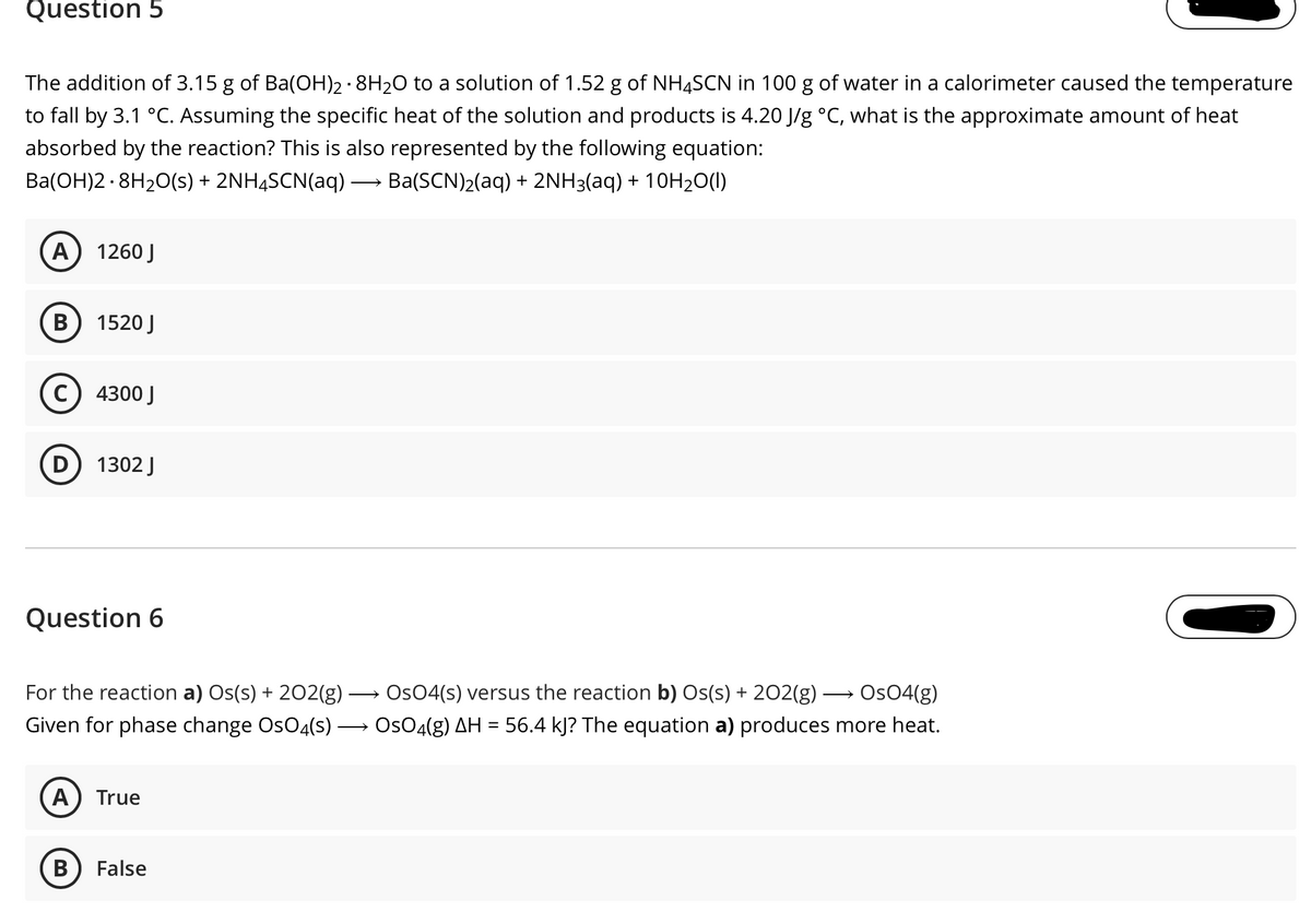 Question 5
The addition of 3.15 g of Ba(OH)2· 8H20 to a solution of 1.52 g of NH4SCN in 100 g of water in a calorimeter caused the temperature
to fall by 3.1 °C. Assuming the specific heat of the solution and products is 4.20 J/g °C, what is the approximate amount of heat
absorbed by the reaction? This is also represented by the following equation:
Ba(OH)2 - 8H20(s) + 2NH4SCN(aq) -
Ba(SCN)2(aq) + 2NH3(aq) + 10H20(1)
A) 1260 J
B
1520 J
4300 J
1302 J
Question 6
For the reaction a) Os(s) + 202(g)
Os04(s) versus the reaction b) Os(s) + 202(g)
Os04(g)
Given for phase change OsO4(s) → Os04(g) AH = 56.4 kJ? The equation a) produces more heat.
A
True
B
False
