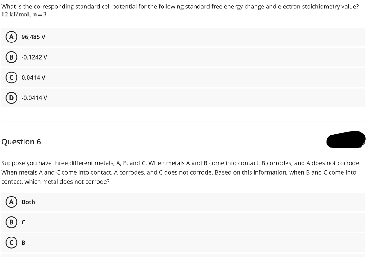 What is the corresponding standard cell potential for the following standard free energy change and electron stoichiometry value?
12 kJ/mol, n=3
A) 96,485 V
В
-0.1242 V
C
0.0414 V
-0.0414 V
Question 6
Suppose you have three different metals, A, B, and C. When metals A and B come into contact, B corrodes, and A does not corrode.
When metals A and C come into contact, A corrodes, and C does not corrode. Based on this information, when B and C come into
contact, which metal does not corrode?
A
Both
В) с
с) в
