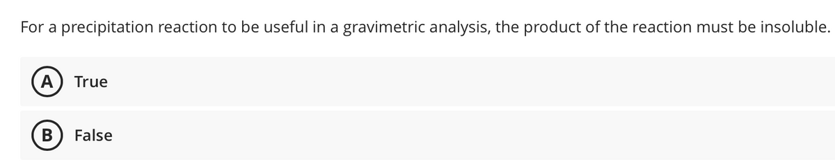 For a precipitation reaction to be useful in a gravimetric analysis, the product of the reaction must be insoluble.
(A
True
В
False
