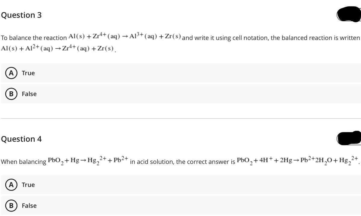 Question 3
To balance the reaction Al(s) +Zr*+(aq) → Al³+(aq) +Zr(s) and write it using cell notation, the balanced reaction is written
Al(s) + Al²+ ( aq) →Zr++(aq) +Zr(s).
A) True
В
False
Question 4
2+
When balancing PbO,+Hg→Hg,2+ + Pb2+
in acid solution, the correct answer is PbO,+4H++2Hg→Pb²+2H,0+Hg,
A
True
False
